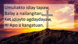 Umuliakto idiay tapaw,
Balay a nailangitan;
Ket idiayto agdaydayaw,
Iti Apo a kangatuan.
 