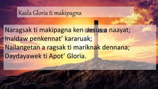 Kasla Gloria ti makipagna
Naragsak ti makipagna ken Jesus a naayat;
Inaldaw penkennat’ kararuak;
Nailangetan a ragsak ti mariknak dennana;
Daydayawek ti Apot’ Gloria.
 
