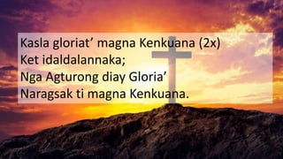 Kasla gloriat’ magna Kenkuana (2x)
Ket idaldalannaka;
Nga Agturong diay Gloria’
Naragsak ti magna Kenkuana.
 