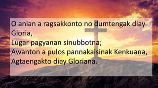 O anian a ragsakkonto no dumtengak diay
Gloria,
Lugar pagyanan sinubbotna;
Awanton a pulos pannakaisinak Kenkuana,
Agtaengakto diay Gloriana.
 