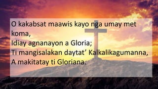 O kakabsat maawis kayo nga umay met
koma,
Idiay agnanayon a Gloria;
Ti mangisalakan daytat’ Kalkalikagumanna,
A makitatay ti Gloriana.
 