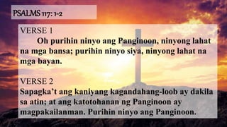 PSALMS 117: 1-2
VERSE 1
Oh purihin ninyo ang Panginoon, ninyong lahat
na mga bansa; purihin ninyo siya, ninyong lahat na
mga bayan.
VERSE 2
Sapagka’t ang kaniyang kagandahang-loob ay dakila
sa atin; at ang katotohanan ng Panginoon ay
magpakailanman. Purihin ninyo ang Panginoon.
 
