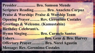 Presider……........... Bro. Samson Mende
Scripture Reading………. Bro. Anacleto Corpuz
Praise & Worship: Praise & Worship Team
Opening Prayer…….. Rev. Geronimo Costales
Greetings & Welcome. (Kamustahin)
Birthday Celebrant/s.
Hymn Singing………. Bro. Carmelo Santos
Ushers………………….. Bro. Gem & Bro. Harvey
Offertory Prayer………. Bro. Norel Agustin
Message: Rev. Geronimo Costales
 