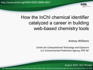 How the InChI chemical identifier
catalyzed a career in building
web-based chemistry tools
Antony Williams
Center for Computational Toxicology and Exposure
U.S. Environmental Protection Agency, RTP, NC
http://www.orcid.org/0000-0002-2668-4821
August 2022: ACS Chicago
The views expressed in this presentation are those of the author and do not necessarily reflect the views or policies of the U.S. EPA
 