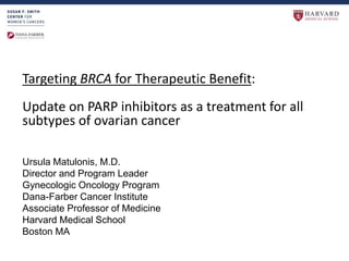 Targeting BRCA for Therapeutic Benefit:
Update on PARP inhibitors as a treatment for all
subtypes of ovarian cancer
Ursula Matulonis, M.D.
Director and Program Leader
Gynecologic Oncology Program
Dana-Farber Cancer Institute
Associate Professor of Medicine
Harvard Medical School
Boston MA
 