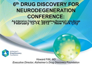 6th DRUG DISCOVERY FOR
  NEURODEGENERATION
       CONFERENCE:
An Intensive Course on Translating Research into Drugs
 February 12-14, 2012 - New York City




                     Howard Fillit, MD
Executive Director, Alzheimer’s Drug Discovery Foundation
 