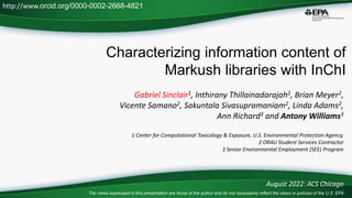 Characterizing information content of
Markush libraries with InChI
Gabriel Sinclair1, Inthirany Thillainadarajah2, Brian Meyer2,
Vicente Samano2, Sakuntala Sivasupramaniam2, Linda Adams2,
Ann Richard3 and Antony Williams3
1 Center for Computational Toxicology & Exposure, U.S. Environmental Protection Agency,
2 ORAU Student Services Contractor
3 Senior Environmental Employment (SEE) Program
August 2022: ACS Chicago
http://www.orcid.org/0000-0002-2668-4821
The views expressed in this presentation are those of the author and do not necessarily reflect the views or policies of the U.S. EPA
 