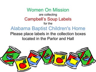 Women On Mission
are collecting
Campbell’s Soup Labels
for the
Alabama Baptist Children's Home
Please place labels in the collection boxes
located in the Parlor and Hall
 
