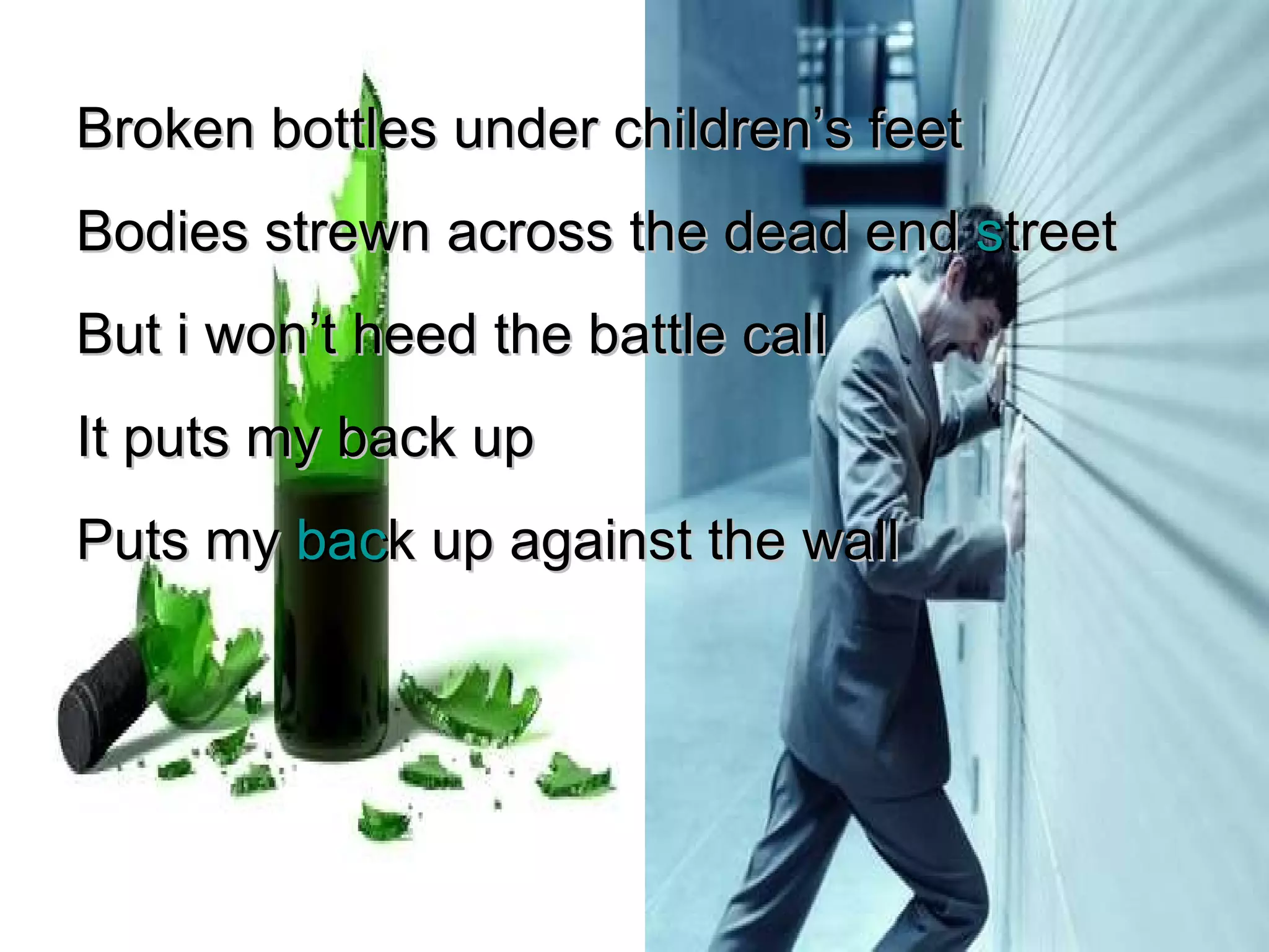 Broken bottles under children’s feet Bodies strewn across the dead end  s treet But i won’t heed the battle call It puts my back up Puts my  bac k up against the wall 