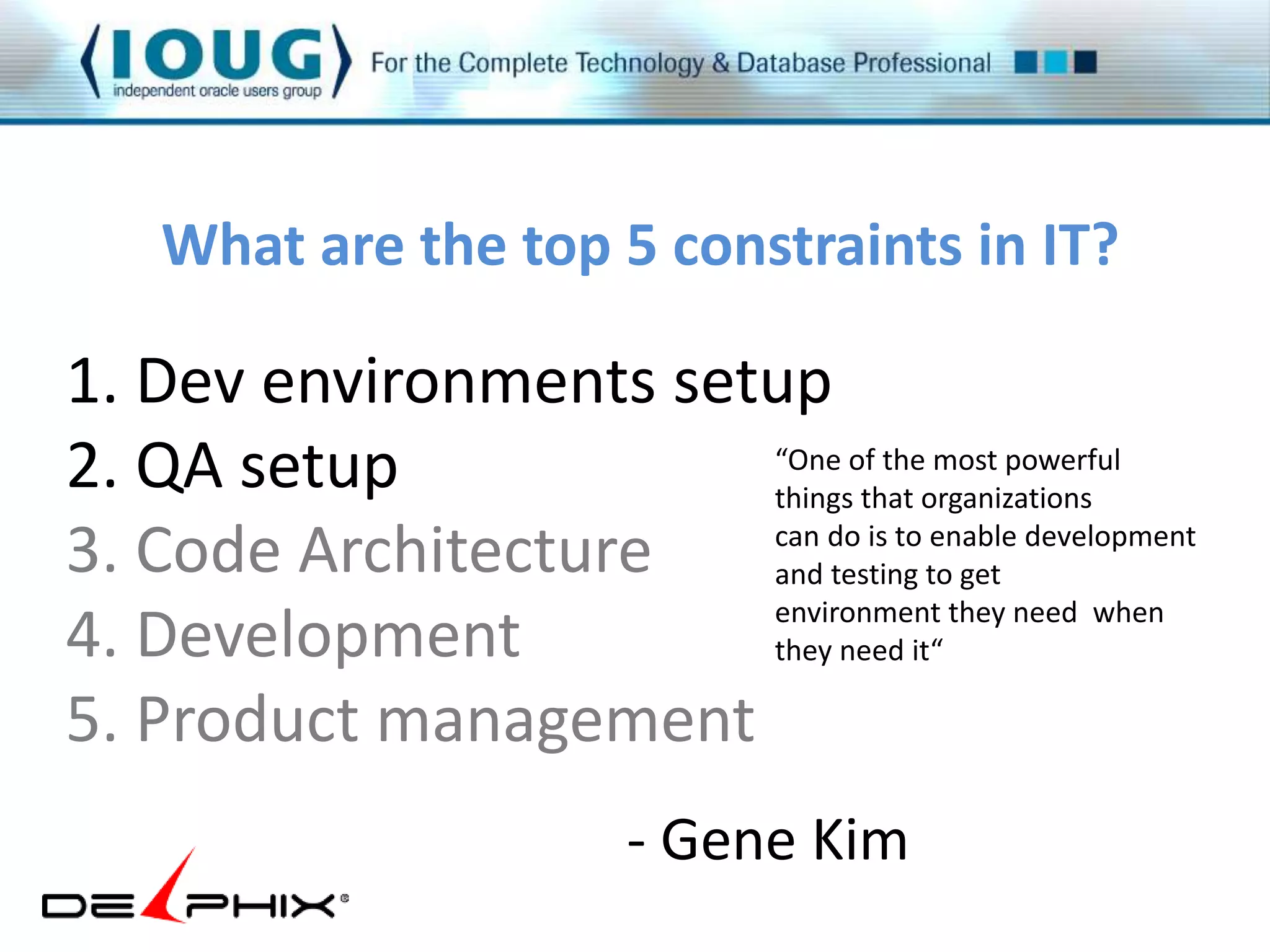 What are the top 5 constraints in IT? 
1. Dev environments setup 
2. QA setup 
3. Code Architecture 
4. Development 
5. Product management 
“One of the most powerful 
things that organizations 
can do is to enable development 
and testing to get 
environment they need when 
they need it“ 
- Gene Kim 
 