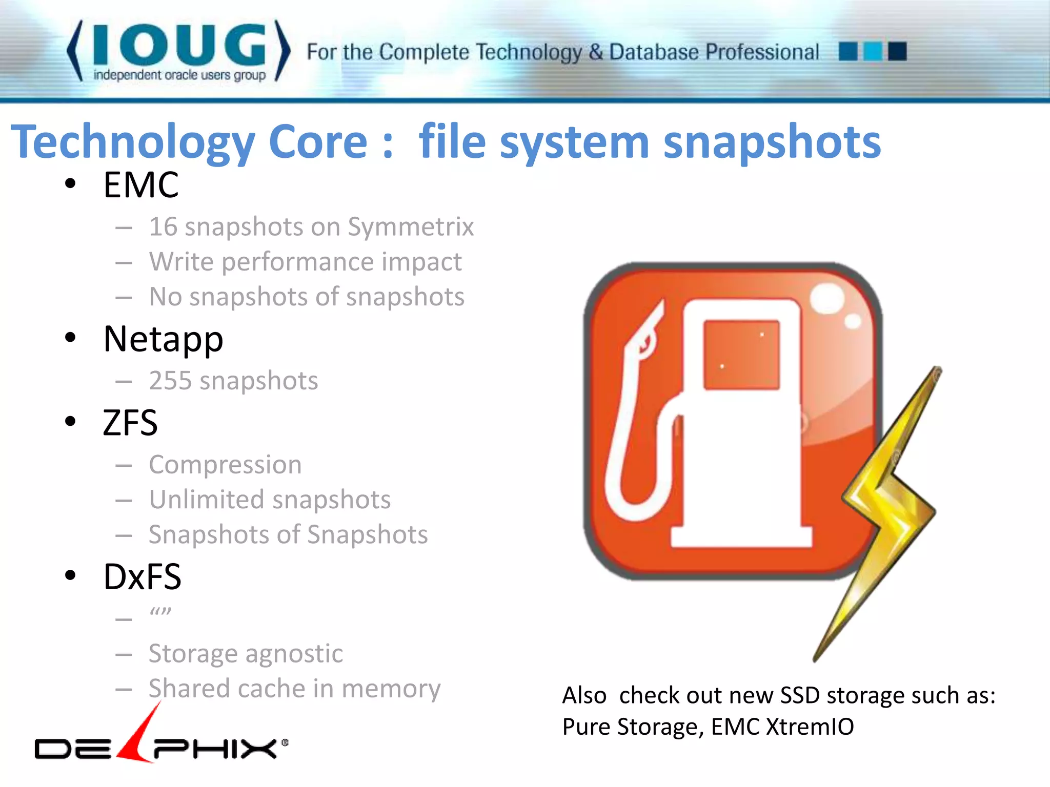 Technology Core : file system snapshots 
• EMC 
– 16 snapshots on Symmetrix 
– Write performance impact 
– No snapshots of snapshots 
• Netapp 
– 255 snapshots 
• ZFS 
– Compression 
– Unlimited snapshots 
– Snapshots of Snapshots 
• DxFS 
– “” 
– Storage agnostic 
– Shared cache in memory 
Also check out new SSD storage such as: 
Pure Storage, EMC XtremIO 
 