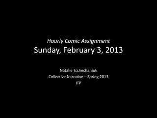 Hourly Comic Assignment
Sunday, February 3, 2013

         Natalie Tschechaniuk
   Collective Narrative – Spring 2013
                   ITP
 
