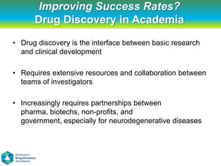 Improving Success Rates?
      Drug Discovery in Academia
• Drug discovery is the interface between basic research
  and clinical development

• Requires extensive resources and collaboration between
  teams of investigators

• Increasingly requires partnerships between
  pharma, biotechs, non-profits, and
  government, especially for neurodegenerative diseases
 