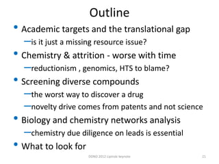 Outline
• Academic targets and the translational gap
  –is it just a missing resource issue?
• Chemistry & attrition - worse with time
  –reductionism , genomics, HTS to blame?
• Screening diverse compounds
  –the worst way to discover a drug
  –novelty drive comes from patents and not science
• Biology and chemistry networks analysis
  –chemistry due diligence on leads is essential
• What to look for
                     DDND 2012 Lipinski keynote    21
 