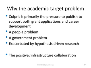 Why the academic target problem
• Culprit is primarily the pressure to publish to
    support both grant applications and career
    development
•   A people problem
•   A government problem
•   Exacerbated by hypothesis driven research

• The positive: infrastructure collaboration
                    DDND 2012 Lipinski keynote      27
 