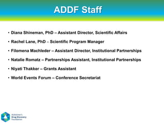 ADDF Staff

• Diana Shineman, PhD – Assistant Director, Scientific Affairs

• Rachel Lane, PhD – Scientific Program Manager

• Filomena Machleder – Assistant Director, Institutional Partnerships

• Natalie Romatz – Partnerships Assistant, Institutional Partnerships

• Niyati Thakker – Grants Assistant

• World Events Forum – Conference Secretariat
 