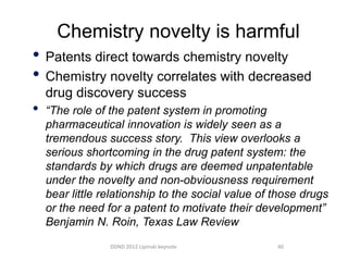 Chemistry novelty is harmful
• Patents direct towards chemistry novelty
• Chemistry novelty correlates with decreased
    drug discovery success
•   “The role of the patent system in promoting
    pharmaceutical innovation is widely seen as a
    tremendous success story. This view overlooks a
    serious shortcoming in the drug patent system: the
    standards by which drugs are deemed unpatentable
    under the novelty and non-obviousness requirement
    bear little relationship to the social value of those drugs
    or the need for a patent to motivate their development”
    Benjamin N. Roin, Texas Law Review
                 DDND 2012 Lipinski keynote         40
 