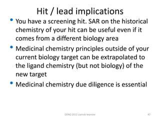 Hit / lead implications
• You have a screening hit. SAR on the historical
    chemistry of your hit can be useful even if it
    comes from a different biology area
•   Medicinal chemistry principles outside of your
    current biology target can be extrapolated to
    the ligand chemistry (but not biology) of the
    new target
•   Medicinal chemistry due diligence is essential



                    DDND 2012 Lipinski keynote   47
 