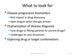 What to look for
• Disease progression biomarkers
  –first impact in drug discovery
  –later impact when therapy arrives
• Orphanization of disease diagnosis
  –new drugs or fitting patients to current drugs?
  –challenges to cost structures
• Exploring drug or target combinations

                    DDND 2012 Lipinski keynote       49
 
