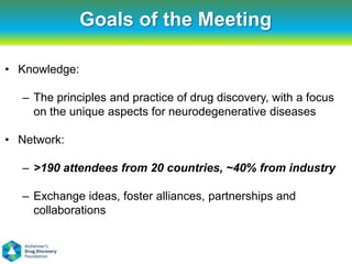 Goals of the Meeting

• Knowledge:

  – The principles and practice of drug discovery, with a focus
    on the unique aspects for neurodegenerative diseases

• Network:

  – >190 attendees from 20 countries, ~40% from industry

  – Exchange ideas, foster alliances, partnerships and
    collaborations
 