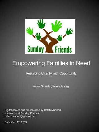 Empowering Families in Need,[object Object],Replacing Charity with Opportunity,[object Object],www.SundayFriends.org,[object Object],Digital photos and presentation by HalehMahbod, ,[object Object],a volunteer at Sunday Friends,[object Object],haleh@mahbod.com,[object Object],Date: Oct. 28, 2009,[object Object]
