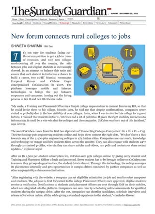 SUNDAY | DECEMBER 18, 2011




New forum connects rural colleges to jobs
SHWETA SHARMA                         18th Dec

          t's not easy for students facing cut-
          throat competition to get a job in times
          of recession. And with new colleges
mushrooming all over the country, the ratio
between jobs and eligible students is increasingly
skewed. In an attempt to balance this ratio and
ensure that each student in India has a chance to
build a career, two ex-IIT Mumbai roommates
Harpreet      Grover      and       Vibhore      Goyal
conceptualised CoCubes.com in 2007. The
platform leverages mobile and Internet
technologies to bridge the gap between
corporates and campuses, ironing out the hiring
process in tier II and tier III cities in India.

"My uncle, a Training and Placement Officer in a Punjab college requested me to connect him to my HR, so that
he could invite them to his college. Months later, he told me that despite confirmations, companies never
visited — probably due to the low visibility of new colleges. Later, when I was invited to this college for a guest
lecture, I realised that students in tier II/III cities had a lot of potential. If given the right visibility and access to
information, it could be a win-win deal for colleges and the companies. CoCubes was born out of this incident,"
says Grover.

The word CoCubes comes from the first two alphabets of 'Connecting Colleges Companies': Co x Co x Co = Co3.
Their technology puts engineering students online and helps them connect the right dots. "We don't have a bias
towards any of the 2,400-plus engineering colleges in 474 Indian cities. Companies use our reach, knowledge
and technology to engage and hire students from across the country. They can also engage with students 24*7
through customised profiles, wherein they can share articles and videos, run polls and contests or share recent
updates.," explains Goyal.

After an Rs 1,500 per-student subscription fee, CoCubes.com gets colleges online by giving every student and
Training and Placement Officer a login and password. Every student has to be brought online on CoCubes.com
to ensure they get equal opportunities; the student data is shared. Through this technology, the college manages
its placements internally and gets opportunities in campus drives conducted by partner companies as well as
other employability enhancement initiatives.

"After registering with the website, a company can set eligibility criteria for the job and send to select campuses
and students. The job post is first forwarded to the college Placement Officer; once approved, eligible students
receive a notification. Notifications to students and placement officers are sent through SMS on their mobiles,
which are integrated into the platform. Companies can save time by scheduling online assessments for qualified
students during the campus drive. After the test, companies can shortlist candidates, schedule interviews and
release offer letters online, all the while giving a standard experience to the student," concludes Grover.


(This article was published on the print edition of The Sunday Guardian edition dated December 18, 2011). Full Article available on http://goo.gl/isvTt)
 