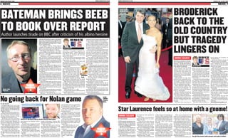 WWW.SUNDAYLIFE.CO.UK

SUNDAY LIFE 20 JULY 2008

WWW.SUNDAYLIFE.CO.UK

SUNDAY LIFE 20 JULY 2008

NEWS 7

6 NEWS

BATEMAN BRINGS BEEB
TO BOOK OVER REPORT

BRODERICK
BACK TO THE
OLD COUNTRY
BUT TRAGEDY
LINGERS ON

CELEB COUPLE:
Broderick and
wife Sarah
Jessica Parker

Author launches tirade on BBC after criticism of his albino heroine
AWARD-WINNING author Colin Bateman has launched an expletive-fuelled tirade against politically-correct
BBC chiefs for carrying out a “witchhunt” against him.

BLOG: Colin
Bateman

BEEB
SHOCK
1

In a bizarre episode, which could be
straight off the pages of one of the Ulsterman's own comic novels, the Beeb blasted
Bateman for being offensive to albinos.
Now Bangor-born Bateman — the creator
of the hit Belfast telly detective show Murphy's Law — has responded by telling them
to, “Get a f****** life!”
The popular writer became incensed after
BBC Northern Ireland's Newsline programme sent reporter Nicola Weir along to
a Ballymena school to investigate why kids
were allegedly angry at his depiction of the
albino heroine Mo in his children's book trilogy, Reservoir Pups.
One of the pupils from Ballymena's St
Patrick's College told Weir: “Being a writer
of children books, he [Bateman] has a responsibility to help children in a good way
to make people more tolerant of others'
disabilities.”
Other children chipped in with mumbled criticisms and were even pictured writing a letter to Bateman. As Weir explained:
“The pupils of St Patrick's College are so unhappy at the words used to describe Mo that
they've put their thoughts down in writing
to the author.”
Maybe the BBC didn't pay for the postage
stamp, however, because Bateman insists he
never received it — and he believes
the segment had far more to do with the
BBC's own political agenda than the pupils'
actual beliefs.
He has now bashed the Beeb on his blog,
accusing Newsline of attempting to “censor
a writer's freedom of speech.”
Bateman — who told the BBC in a state-

OUR MAN IN THE

witch-hunt where people relentlessly search
for the negative instead of the positive.
“What I [also] object to is an attempt to
censor a writer's freedom of speech, where
he has to think in future whether it's worth
the risk to describe someone as an albino,
as ginger-haired, as black, as Chinese, as
JULIAN BROUWER
Gemini, in case it offends them.
“If I see someone coming along the street
ment that it was guilty of “political cor- with one arm, I want the right to say he has
rectness gone mad” — added: “Mo is an al- one arm. If a bank robber is an Apache, I
bino. She is funny, clever, adventurous, want to be able to say he's an Apache withbrave, dynamic, romantic. She just hap- out getting a tomahawk in the brain from
pens to be an albino.
the f****** political correctness police.
“If I was an albino, I'd want posters of Mo
“And I object to a BBC producer deciding
on my wall. Over about 800 pages of the that, because someone happens to read
three novels, she's a star.
a FIVE-YEAR-OLD book and disagrees
“Of course people think she looks a bit with it, that is somehow NEWS and suitable
odd. She does. Of course people ocfor coverage on a flagship news programme,”
casionally comment on it, either to
he said.
her or amongst themselves. Why
Bateman (46), who attended Bangor
wouldn't they?
Grammar School and later won a schol“Instead of celebrating the fact
arship to Oxford University, ended his
that an albino features as a herotirade: “I have recently been reading
ine — as opposed say to someWilliam Shakespeare's Merchant of
thing like The Da Vinci Code,
Venice and object to his depiction of
where the albino is a crazy serial
Jews — I expect the TV crew to arrive
killer — they have taken what
any moment to film a report on it!”
they perceive to be a few negative
Fellow Northern Irish author Stuart
Bateman’s
comments and launched a witchNeville, who has released his debut
book
hunt, which includes recruiting
novel The Ghosts of Belfast, sprang to
the Albinism Fellowship and the RNIB Bateman's defence.
[Royal National Institute of Blind People].
“The BBC must miss having bombs and
“BBC Reporter Nicola Weir presented kneecappings to report,” he said.
the report — stating that both the pupils and
Meanwhile, a spokeswoman for the Althe RNIB had written letters of complaint binism Fellowship was far more charitable
to me [they haven't] and basically accusing to Bateman, saying: “Mo is a very likable and
me of discriminating against albinos and believable character.
making their life hell.
“The only problem was the way the author
“Well I say, get a f****** life!
portrayed her. He could possibly have done
“I'm more than happy to defend myself in more research on the condition before writa sensible discussion.
ing about this character.”
“But I object to is this kind of paranoid
slnews@belfasttelegraph.co.uk

No going back for Nolan game
BY JOE OLIVER
A COMPUTER whizz last night
laughed off a BBC threat of legal
action over an online game taking the Mickey out of shock jock
Stephen Nolan.
BBC lawyers had given software expert Warren Dowie until Friday to remove the game from his popular
Hooded Gunmen website or face
copyright proceedings in court.
But Friday came and went before
Warren received an e-mail from the
Beeb’s London-based litigation department telling him the deadline
had been extended to this Wednesday.
“My immediate reaction was to
post a hopefully humorous response
on the site telling the BBC what to do
with their threats,” said Warren.
“I’ve made it clear that if they sue
me I’ll counter sue and I’m pretty sure
the BBC will end up with egg on their
faces.”
Since we revealed last week that
the Nolan game was online, the site

BATTLE OF THE BULGE: Warren Dowie with the Nolan game
has received over EIGHTY THOUSAND hits.
Fans have been logging on to hurl
bacon fries at the popular but controversial presenter. It’s intended as a
fun game highlighting Nolan’s longrunning battle with the bulge.
But BBC bosses called for the game
to closed down claiming breach of
copyright.
Warren, currently working with
spoon-bending phenomenon Uri
Geller to produce a multi-million

pound X-Box game, believes BBC
staff have been logging onto the site
in their hundreds.
“After your story I got a call from
the Nolan show inviting me on to talk
about the game,” said Warren.
“The guy was laughing his head off
and told me that just about everyone
in Broadcasting House had been on
the site.
“I’m pretty sure Stephen Nolan
has had a look. I love the guy and
knowing him he will definitely have

seen the funny side. I’ve no intention
of backing down. If the BBC want to
go to court, then let’s get it on.”
Warren’s Pyro Game Development
Ltd is only a small part of his burgeoning business.
He also runs Octane Web Design
with offices in Ballyclare, Coleraine
and believe it or not Hanoi, putting
together e-commerce programmes
for small businesses.
He has even entered the culinary
arena with a hand in a new restaurant
development in Belfast, which will
also supply firms with online catering facilities.
“The opportunities are never
ending but please don’t say anything to Nolan about the
restaurant.
“I don’t want him battering down the door some
day when he falls off
the weight-watchers
wagon,” joked Warren.

SHOWBIZ EXCLUSIVE
MOVIE star Matthew Broderick is planning to return to
Ireland — on the 21st anniversary of his shocking car crash
that killed two people.
Broderick and his wife Sarah
Jessica Parker will open old
wounds when they travel to the
Emerald Isle next month, the
scene of the accident which
claimed the lives of wheelchairbound Margaret Doherty and her
daughter Anna.
And though over the years
Broderick has repeatedly promised to meet Margaret's grieving
son Martin, it seems his trip is
more of a holiday than a chance to
issue the apology he owes him.
When Broderick talked about
his forthcoming holiday this
week, there was definitely no
mention of 43-year-old Martin,
from Co. Fermanagh.
The Ferris Bueller star has been
enjoying a care-free summer in
New York's luxury Hamptons.
He says he plans to extend his
fun by getting on a plane to Ireland next month, where the family owns a holiday home in Co.
Donegal.
Life hasn't been much fun for

GAME
TARGET:
Stephen
Nolan

OUR MAN IN THE

JULIAN BROUWER
Martin since his life was changed
forever by Broderick in 1987.
The Ulsterman was just 22
when he lost his mother and sister, after Broderick's rented BMW
crossed into the wrong lane in
Enniskillen and ploughed into
Anna's Volvo.
Anna (30) who had been taking
her multiple sclerosis-suffering
mum for a day out, and Margaret
(63) died minutes after being
pulled from the wreckage.
Back then Broderick, now 46,
was one of the hottest young stars
in Hollywood, having just made
the hit movie Ferris Bueller about
a carefree teenager who bunks
off school and drives around in a
Ferrari with his pals.
At the time Broderick, who was
driving then fiancee Jennifer Grey
— also a star thanks to the movie
Dirty Dancing — could have faced
up to five years in jail for causing
death by reckless driving.
But after a plea of guilty to a

lesser charge was accepted, he
was fined £100.
Broderick suffered a fractured
thigh and ribs in the accident.
A bitter Martin later told a magazine: “Broderick got the same
punishment he would have got if
he'd run over cattle.
“The crash left a terrible void in
my life. I lost my mother and Anna
was my only sibling.
“For years I couldn't watch a
Matthew Broderick movie.”
Those feelings of hate and helplessness have gone now and Martin would just like Broderick to
visit him and pay his respects.
Despite several chances — Broderick has been back here on several occasions since the tragedy —
the star has yet to make good on
his promise to apologise to
Martin — even though Donegal is
just an hour drive's drive from Co
Fermanagh.
Despite his unhappy history in
the old country, Broderick's own
Irish ancestry — his father's side
of the family is Irish — compels
him to visit there.
His Sex and the City star wife
Sarah Jessica loves Ireland too.
“Luckily for me Sarah immediately took to Ireland,” Broderick
enthused.
slnews@belfasttelegraph.co.uk

Star Laurence feels so at home with a gnome!
SHOWBIZ EXCLUSIVE
BY TINA CALDER
ZANY interior designer Laurence Llwelyn Bowen has revealed he has an obsessive
fetish bordering on the scary
— garden GNOMES!

BEEB
SHOCK
2

The TV star was in Belfast last
week with his wife Jackie promoting their new BBCNI series of
Northern Exposure — a travel series looking at the hidden gems in
Northern Ireland.
But, while on his travels around
the province, Laurence admitted

he picked up weird passion for
tiny men.
“It's a fetish. I love it because I
genuinely find it all very interesting,” he said.
“I love the fact that they are
borderline scary. I have a whole
collection now and, when you're
in the garden, they look at you.”
Now, in typical Llwelyn Bowen
style, he's campaigning to make
the garden gnome “stylish” again.
“I think we should have gnomes
in our garden. Why not?
“I think people have become
obsessed with what they think
constitutes style,” he said.
“We got a whole load of them in

a little cottage in Fermanagh, we
had this whole presidential BBC
entourage driving through a town
and I had the whole thing screeching to a halt outside a shop thinking that there was gnome
potential.
“He did have gnomes — even
though there were none outside.
And to top the story off he turned
out to not only sell all the local garden stuff, but he was also the local
taxidermist and undertaker!”
In Northern Exposure, which
begins on BBC1 on Friday in Co
Antrim, Laurence and Jackie are
seen taking a road-trip round the
most unusual sites and places.

“With each programme we
made we were constantly astounded by how much there was to do
in Northern Ireland,” he said.
But what set their trip apart
from anything they have ever experienced before in their travel series Holiday and Holiday 007 were
the landscape views and personalities of the people they met.
“There are so many little local
traditions. In a way it's magical
how Northern Ireland has kept
that, that quaintness.
“What really bowled me over
was the how stunningly beautiful
Northern Ireland is.”
slnews@belfasttelegraph.co.uk

Our girl Tina (centre) with Laurence and Jackie in Belfast

 