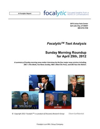A Focalytic Report




                                                                          6975 Union Park Center
                                                                          Salt Lake City, UT 84047
                                                                                     800-678-3748




                                              FocalyticTM Text Analysis

                                            Sunday Morning Roundup
                                                  for April 29th, 2012
   A summary of Sunday morning news maker interviews by the four major news services including,
              ABC 's This Week, Fox News Sunday, NBC's Meet the Press, and CBS Face the Nation.




© Copyright 2012 FocalyticTM is a product of Discovery Research Group   Client Confidential




                                Focalytic is an MVL Group Company
 