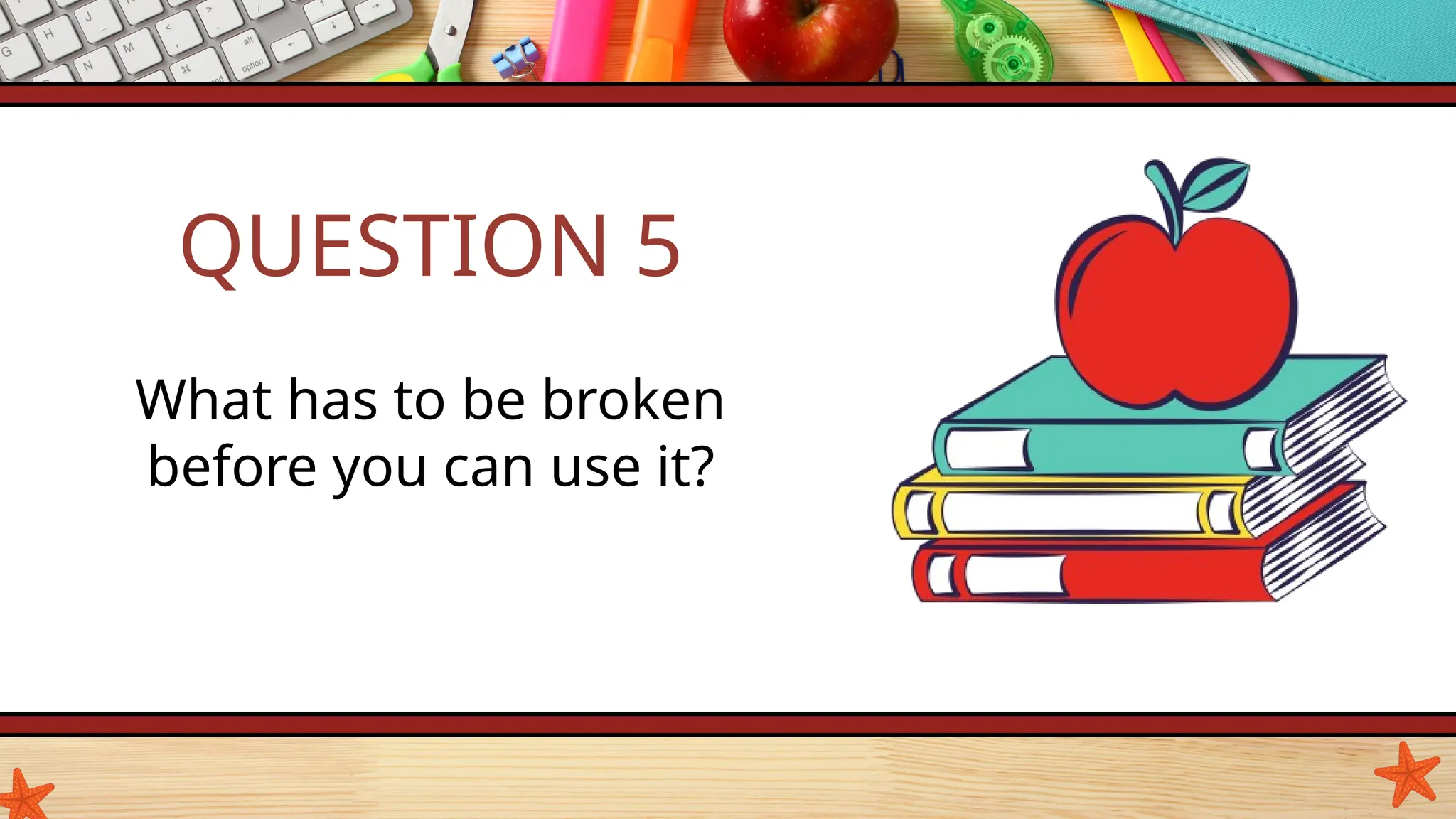 QUESTION 5
What has to be broken
before you can use it?
 
