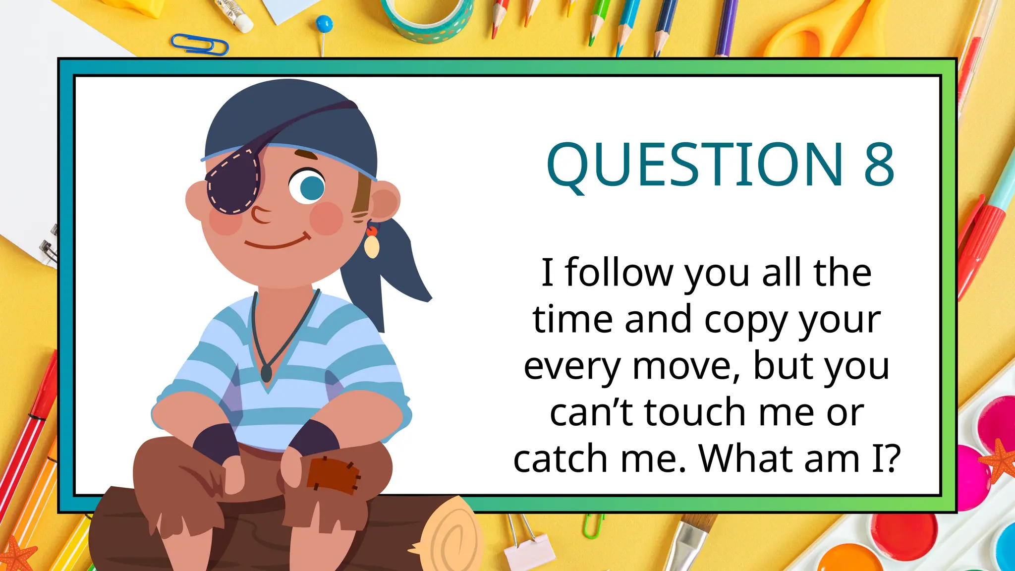 QUESTION 8
I follow you all the
time and copy your
every move, but you
can’t touch me or
catch me. What am I?
 