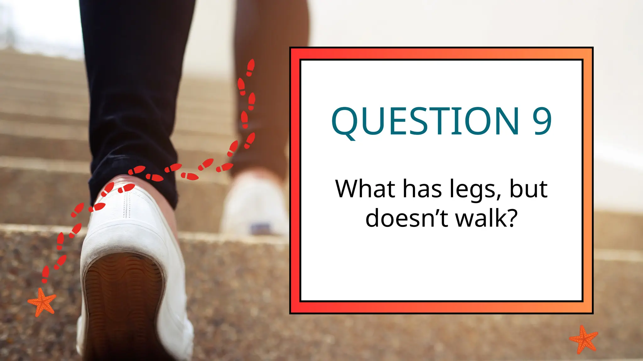 QUESTION 9
What has legs, but
doesn’t walk?
 