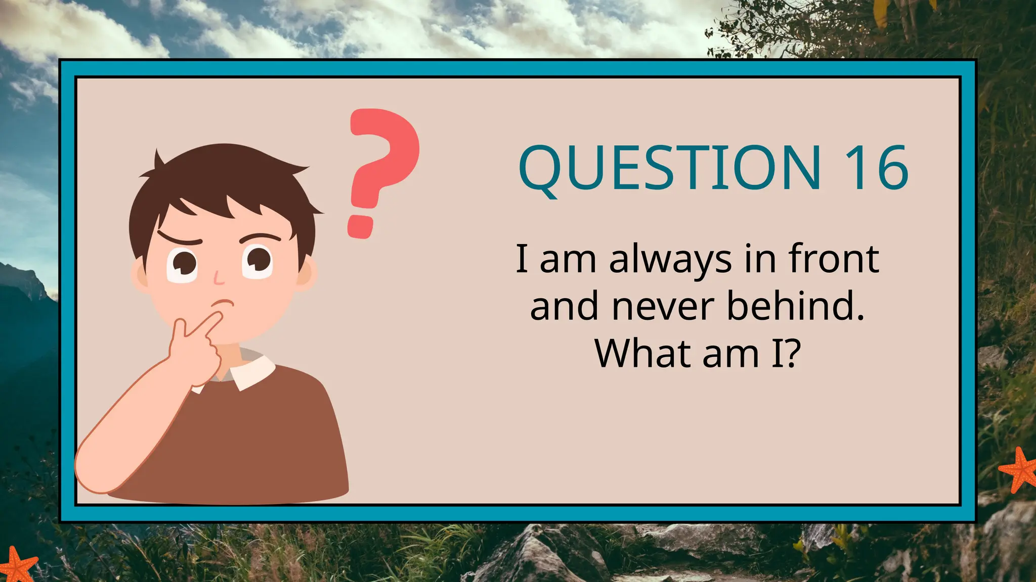 QUESTION 16
I am always in front
and never behind.
What am I?
 