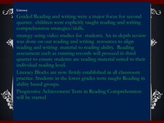 Literacy
Guided Reading and writing were a major focus for second
quarter. children were explicitly taught reading and writing
comprehension strategies/skills.
strategy using video studies for students. An in-depth review
was done on our reading and writing resources to align
reading and writing material to reading ability. Reading
assessment such as running records will proceed in third
quarter to ensure students are reading material suited to their
individual reading level.
Literacy Blocks are now firmly established in all classroom
practice. Students in the lower grades were taught Reading in
ability based groups.
Progressive Achievement Tests in Reading Comprehension
will be started
 