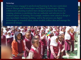 Technology
Teachers have engaged in professional learning in the new curriculum
area of Design and Technologies and Digital Technologies. During
collaborative planning teachers have designed projects that focus on
creating solutions to problems that are authentic and relevant to the
student’s phase of learning. For example, students were asked to design a
new moonlight Academy building and in the process use digital
technologies to research ideas, create models, collect data and manage the
process of design.
 