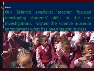 Science
Our Science specialist teacher focused
developing students’ skills in the area
Investigations. visited the science museum
complement what has been taught in class.
 