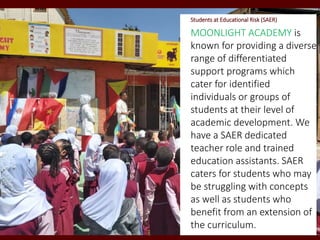 Students at Educational Risk (SAER)
MOONLIGHT ACADEMY is
known for providing a diverse
range of differentiated
support programs which
cater for identified
individuals or groups of
students at their level of
academic development. We
have a SAER dedicated
teacher role and trained
education assistants. SAER
caters for students who may
be struggling with concepts
as well as students who
benefit from an extension of
the curriculum.
 