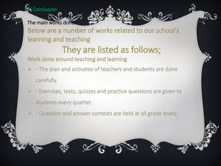 In Conclusion
The main works done.
Below are a number of works related to our school's
learning and teaching
They are listed as follows;
Work done around teaching and learning
 - The plan and activates of teachers and students are done
carefully.
 - Exercises, tests, quizzes and practice questions are given to
students every quarter.
 - Question and answer contests are held at all grade levels.
 