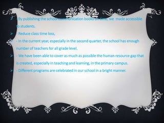  - By publishing the school communication books on time, we made accessible
to students.
 - Reduce class time loss,
 - In the current year, especially in the second quarter, the school has enough
number of teachers for all grade level.
 - We have been able to cover as much as possible the human resource gap that
is created, especially in teaching and learning, in the primary campus.
 - Different programs are celebrated in our school in a bright manner.
 