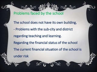 Problems faced by the school
The school does not have its own building,
- Problems with the sub-city and district
regarding teaching and learning.
Regarding the financial status of the school
The current financial situation of the school is
under risk
 