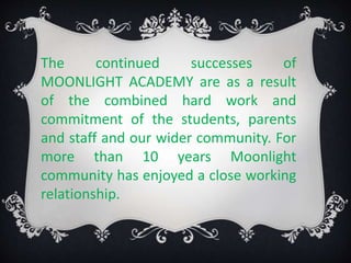The continued successes of
MOONLIGHT ACADEMY are as a result
of the combined hard work and
commitment of the students, parents
and staff and our wider community. For
more than 10 years Moonlight
community has enjoyed a close working
relationship.
 