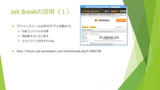 Jail Breakの活用（１）
 プリインストール以外のアプリを動かす。
 自前コンパイルが必要
 再起動すると元に戻る
 スクリプトで活用すればok
 http://forum.xda-developers.com/showthread.php?t=2092158
 