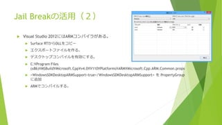 Jail Breakの活用（２）
 Visual Studio 2012にはARMコンパイラがある。
 Surface RTからDLLをコピー
 エクスポートファイルを作る。
 デスクトップコンパイルを有効にする。
 C:¥Program Files
(x86)¥MSBuild¥Microsoft.Cpp¥v4.0¥V110¥Platforms¥ARM¥Microsoft.Cpp.ARM.Common.props
 <WindowsSDKDesktopARMSupport>true</WindowsSDKDesktopARMSupport> を PropertyGroup
に追加
 ARMでコンパイルする。
 