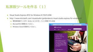 私家版ツールを作る（１）
 Visual Studio Express 2012 for Windows 8 があればOK
 http://www.microsoft.com/visualstudio/jpn#products/visual-studio-express-for-windows-8
 開発者登録で１か月（あるいは３か月）ごとに更新すればOK
 Microsoft社の審査はいらない。
 Windows Storeの登録もいらない。
 