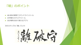 「破」のポイント
 MS-DOSの感覚でコマンドラインツール
 お手製のスクリプトツール
 自分専用/自分で使えるアプリ
次のステップは「離」だッ!!!
 