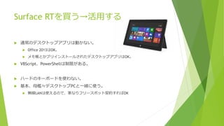 Surface RTを買う→活用する
 通常のデスクトップアプリは動かない。
 Office 2013はOK。
 メモ帳とかプリインストールされたデスクトップアプリはOK。
 VBScript、PowerShellは制限がある。
 ハードのキーボードを使わない。
 基本、母艦≒デスクトップPCと一緒に使う。
 無線LANは使えるので、家なりフリースポット契約すればOK
 