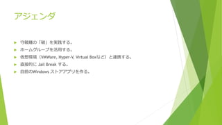 アジェンダ
 守破離の「破」を実践する。
 ホームグループを活用する。
 仮想環境（VMWare, Hyper-V, Virtual Boxなど）と連携する。
 直接的に Jail Break する。
 自前のWindows ストアアプリを作る。
 