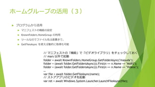 ホームグループの活用（３）
 プログラムから活用
 マニフェストの機能の設定
 KnownFolders.HomeGroup の利用
 ツールなのでファイル名は直書きで。
 GetFilesAsync を使えば動的に取得も可能
// マニフェストの「機能」で「ビデオライブラリ」をチェックしておく
// mars 以外で起動
folder = await KnownFolders.HomeGroup.GetFolderAsync("masuda");
folder = (await folder.GetFoldersAsync()).First(n => n.Name == "MARS");
folder = (await folder.GetFoldersAsync()).First(n => n.Name == "Videos");
…
var file = await folder.GetFileAsync(name);
// ストアアプリのビデオを起動
var ret = await Windows.System.Launcher.LaunchFileAsync(file);
 