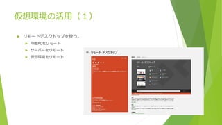 仮想環境の活用（１）
 リモートデスクトップを使う。
 母艦PCをリモート
 サーバーをリモート
 仮想環境をリモート
 