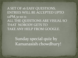 A SET OF 16 EASY QUESTIONS.
ENTRIES WILL BE ACCEPTED UPTO
12PM,31-10-11
ALL THE QUESTIONS ARE VISUAL SO
THAT NOBODY GETS TO
TAKE ANY HELP FROM GOOGLE.

    Sunday special quiz by
    Kamanasish chowdhury!
 