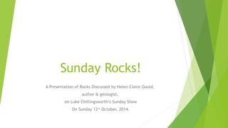 Sunday Rocks! 
A Presentation of Rocks Discussed by Helen Claire Gould, 
author & geologist, 
on Luke Chillingsworth’s Sunday Show 
On Sunday 12th October, 2014. 
 